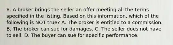 8. A broker brings the seller an offer meeting all the terms specified in the listing. Based on this information, which of the following is NOT true? A. The broker is entitled to a commission. B. The broker can sue for damages. C. The seller does not have to sell. D. The buyer can sue for specific performance.