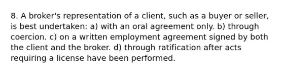 8. A broker's representation of a client, such as a buyer or seller, is best undertaken: a) with an oral agreement only. b) through coercion. c) on a written employment agreement signed by both the client and the broker. d) through ratification after acts requiring a license have been performed.