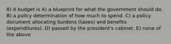 8) A budget is A) a blueprint for what the government should do. B) a policy determination of how much to spend. C) a policy document allocating burdens (taxes) and benefits (expenditures). D) passed by the president's cabinet. E) none of the above