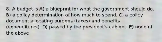 8) A budget is A) a blueprint for what the government should do. B) a policy determination of how much to spend. C) a policy document allocating burdens (taxes) and benefits (expenditures). D) passed by the presidentʹs cabinet. E) none of the above