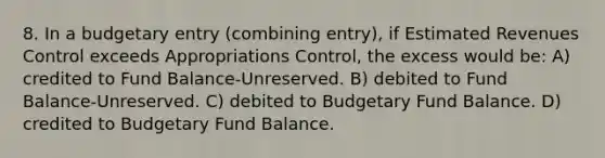 8. In a budgetary entry (combining entry), if Estimated Revenues Control exceeds Appropriations Control, the excess would be: A) credited to Fund Balance-Unreserved. B) debited to Fund Balance-Unreserved. C) debited to Budgetary Fund Balance. D) credited to Budgetary Fund Balance.