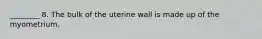 ________ 8. The bulk of the uterine wall is made up of the myometrium.