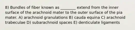 8) Bundles of fiber known as ________ extend from the inner surface of the arachnoid mater to the outer surface of the pia mater. A) arachnoid granulations B) cauda equina C) arachnoid trabeculae D) subarachnoid spaces E) denticulate ligaments