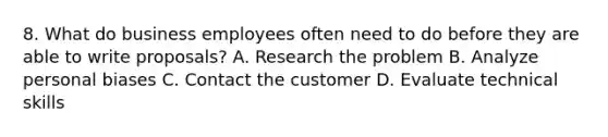 8. What do business employees often need to do before they are able to write proposals? A. Research the problem B. Analyze personal biases C. Contact the customer D. Evaluate technical skills