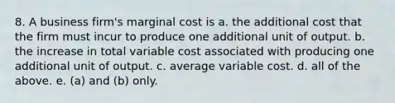 8. A business firm's marginal cost is a. the additional cost that the firm must incur to produce one additional unit of output. b. the increase in total variable cost associated with producing one additional unit of output. c. average variable cost. d. all of the above. e. (a) and (b) only.