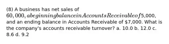 (8) A business has net sales of 60,000, a beginning balance in Accounts Receivable of5,000, and an ending balance in Accounts Receivable of 7,000. What is the company's accounts receivable turnover? a. 10.0 b. 12.0 c. 8.6 d. 9.2