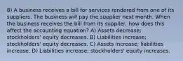 8) A business receives a bill for services rendered from one of its suppliers. The business will pay the supplier next month. When the business receives the bill from its supplier, how does this affect the accounting equation? A) Assets decrease; stockholders' equity decreases. B) Liabilities increase; stockholders' equity decreases. C) Assets increase; liabilities increase. D) Liabilities increase; stockholders' equity increases.