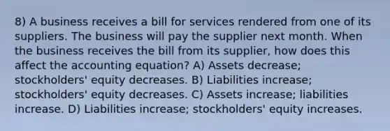 8) A business receives a bill for services rendered from one of its suppliers. The business will pay the supplier next month. When the business receives the bill from its supplier, how does this affect the accounting equation? A) Assets decrease; stockholders' equity decreases. B) Liabilities increase; stockholders' equity decreases. C) Assets increase; liabilities increase. D) Liabilities increase; stockholders' equity increases.