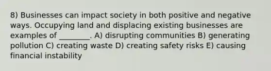 8) Businesses can impact society in both positive and negative ways. Occupying land and displacing existing businesses are examples of ________. A) disrupting communities B) generating pollution C) creating waste D) creating safety risks E) causing financial instability