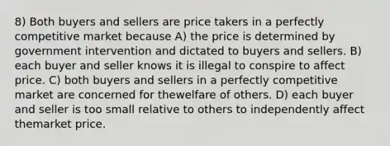 8) Both buyers and sellers are price takers in a perfectly competitive market because A) the price is determined by government intervention and dictated to buyers and sellers. B) each buyer and seller knows it is illegal to conspire to affect price. C) both buyers and sellers in a perfectly competitive market are concerned for thewelfare of others. D) each buyer and seller is too small relative to others to independently affect themarket price.