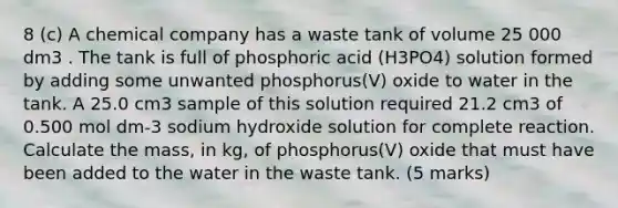 8 (c) A chemical company has a waste tank of volume 25 000 dm3 . The tank is full of phosphoric acid (H3PO4) solution formed by adding some unwanted phosphorus(V) oxide to water in the tank. A 25.0 cm3 sample of this solution required 21.2 cm3 of 0.500 mol dm-3 sodium hydroxide solution for complete reaction. Calculate the mass, in kg, of phosphorus(V) oxide that must have been added to the water in the waste tank. (5 marks)