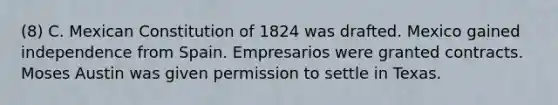 (8) C. Mexican Constitution of 1824 was drafted. Mexico gained independence from Spain. Empresarios were granted contracts. Moses Austin was given permission to settle in Texas.