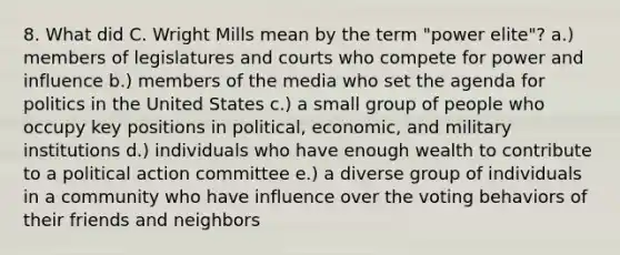 8. What did C. Wright Mills mean by the term "power elite"? a.) members of legislatures and courts who compete for power and influence b.) members of the media who set the agenda for politics in the United States c.) a small group of people who occupy key positions in political, economic, and military institutions d.) individuals who have enough wealth to contribute to a political action committee e.) a diverse group of individuals in a community who have influence over the voting behaviors of their friends and neighbors