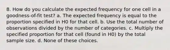 8. How do you calculate the expected frequency for one cell in a goodness-of-fit test? a. The expected frequency is equal to the proportion specified in H0 for that cell. b. Use the total number of observations divided by the number of categories. c. Multiply the specified proportion for that cell (found in H0) by the total sample size. d. None of these choices.