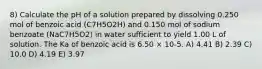 8) Calculate the pH of a solution prepared by dissolving 0.250 mol of benzoic acid (C7H5O2H) and 0.150 mol of sodium benzoate (NaC7H5O2) in water sufficient to yield 1.00 L of solution. The Ka of benzoic acid is 6.50 × 10-5. A) 4.41 B) 2.39 C) 10.0 D) 4.19 E) 3.97