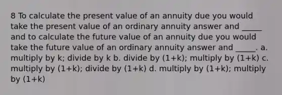 8 To calculate the present value of an annuity due you would take the present value of an ordinary annuity answer and _____ and to calculate the future value of an annuity due you would take the future value of an ordinary annuity answer and _____. a. multiply by k; divide by k b. divide by (1+k); multiply by (1+k) c. multiply by (1+k); divide by (1+k) d. multiply by (1+k); multiply by (1+k)