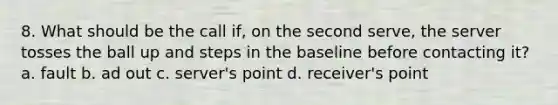 8. What should be the call if, on the second serve, the server tosses the ball up and steps in the baseline before contacting it? a. fault b. ad out c. server's point d. receiver's point