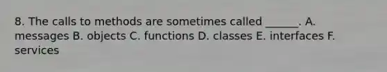 8. The calls to methods are sometimes called ______. A. messages B. objects C. functions D. classes E. interfaces F. services