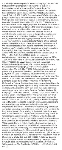 8. Campaign Related Speech a. Political campaign contributions Statutes limiting campaign contributions are subject to intermediate scrutiny: they must be "closely drawn" to correspond with a sufficiently important interest. McConnell v. Federal Election Commission, 540 U.S. 93 (2003); Randall v. Sorrell, 548 U.S. 230 (2006). The government's failure to assist a party in exercising a fundamental right does not infringe upon that right and therefore is not subject to strict scrutiny. Ysursa v. Pocatello Education Association, 555 U.S. 353 (2009) (state's decision to limit public employer payroll deductions for a union's political purposes did not abridge the union's right to speech). 1) Contributions to candidates The government may limit contributions to individual candidates because excessive contributions to candidates create a danger of corruption and the appearance of corruption. Buckley v. Valeo, 424 U.S. 1 (1976). However, because aggregate limits on the amount a donor may contribute to candidates for federal office, political parties, and political action committees restrict participation in the political process and do little to further the prevention of "quid pro quo" corruption or the appearance of such corruption in campaign financing, they are invalid under the First Amendment. McCutcheon v Federal Election Commission, 572 U.S. ___, 134 S. Ct. 1434 (2014). Limits on campaign contributions to candidates for state office ranging from 275 to1,000 have been upheld. Nixon v. Shrink Missouri Gov't PAC, 528 U.S. 377 (2000). However, the government cannot set differential contribution limits that penalize a candidate who finances his own campaign. Davis v. Federal Election Commission, 554 U.S. 724 (2008). 2) Contributions to political parties The government may limit contributions to a political party that are used to expressly advocate for the election or defeat of a particular candidate (also known as "hard money") as well as contributions that are used for other purposes, such as promoting the party itself (also known as "soft money"). McConnell v. Federal Election Commission, supra. In addition, the government may require a political party to disclose contributors and recipients unless the party can show that such disclosure would cause harm to the party. Brown v. Socialist Workers '74 Campaign Committee, 454 U.S. 112 (1982). 3) Contributions to political action committees (PACs) The government may limit contributions to a political action committee (PAC). California Medical Assn. v. FEC, 453 U.S. 182 (1981). b. Political campaign expenditures In contrast to campaign contributions, restrictions on expenditures by individuals and entities (including corporations and unions) on communications during an election campaign regarding a candidate are subject to strict scrutiny. So long as the source of the funding is disclosed, there is no legal limit to the amount that corporations and unions may spend on "electioneering communications." Citizens United v. Federal Election Comm'n, 558 U.S. 310 (2010). In addition, expenditures by a candidate on her own behalf cannot be limited. Buckley v. Valeo, supra; Davis v. Federal Election Commission, supra. c. Political speakers In addition to individuals, corporations (both nonprofit and for-profit) enjoy First Amendment protection with regard to political speech. Citizens United, supra. Similarly, a candidate for a judgeship has a First Amendment right to express his views on disputed legal or political issues. Republican Party of Minnesota v. White, 536 U.S. 765 (2002). A state law banning judicial candidates from personally soliciting campaign funds, however, does not necessarily violate the First Amendment. Williams-Yulee v. The Florida Bar, 575 U.S. ___, 135 S. Ct. 1656 (2015).