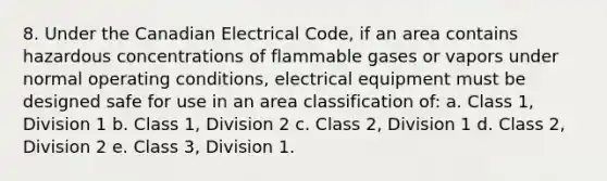 8. Under the Canadian Electrical Code, if an area contains hazardous concentrations of flammable gases or vapors under normal operating conditions, electrical equipment must be designed safe for use in an area classification of: a. Class 1, Division 1 b. Class 1, Division 2 c. Class 2, Division 1 d. Class 2, Division 2 e. Class 3, Division 1.