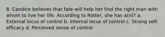 8. Candice believes that fate will help her find the right man with whom to live her life. According to Rotter, she has a(n)? a. External locus of control b. Internal locus of control c. Strong self-efficacy d. Perceived sense of control