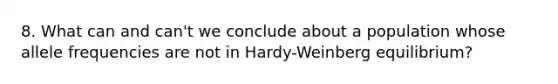 8. What can and can't we conclude about a population whose allele frequencies are not in Hardy-Weinberg equilibrium?