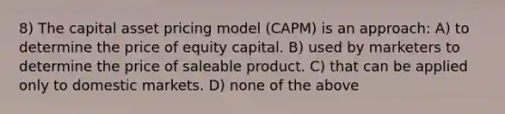 8) The capital asset pricing model (CAPM) is an approach: A) to determine the price of equity capital. B) used by marketers to determine the price of saleable product. C) that can be applied only to domestic markets. D) none of the above