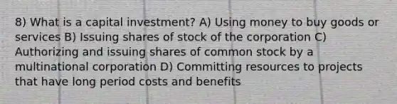 8) What is a capital investment? A) Using money to buy goods or services B) Issuing shares of stock of the corporation C) Authorizing and issuing shares of common stock by a multinational corporation D) Committing resources to projects that have long period costs and benefits