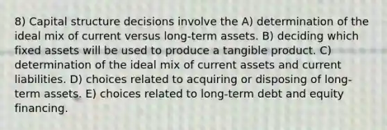 8) Capital structure decisions involve the A) determination of the ideal mix of current versus long-term assets. B) deciding which fixed assets will be used to produce a tangible product. C) determination of the ideal mix of current assets and current liabilities. D) choices related to acquiring or disposing of long-term assets. E) choices related to long-term debt and equity financing.