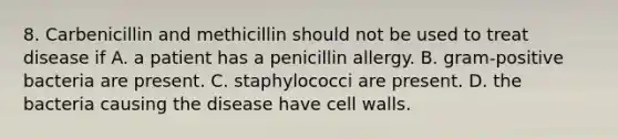 8. Carbenicillin and methicillin should not be used to treat disease if A. a patient has a penicillin allergy. B. gram-positive bacteria are present. C. staphylococci are present. D. the bacteria causing the disease have cell walls.