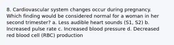 8. Cardiovascular system changes occur during pregnancy. Which finding would be considered normal for a woman in her second trimester? a. Less audible heart sounds (S1, S2) b. Increased pulse rate c. Increased blood pressure d. Decreased red blood cell (RBC) production