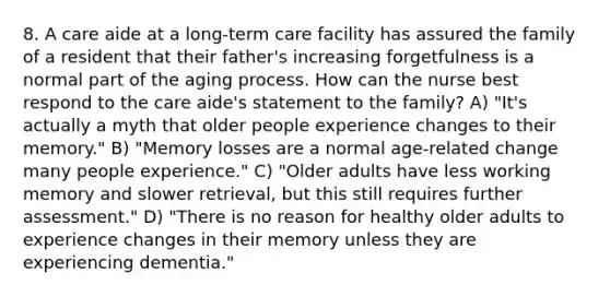 8. A care aide at a long-term care facility has assured the family of a resident that their father's increasing forgetfulness is a normal part of the aging process. How can the nurse best respond to the care aide's statement to the family? A) "It's actually a myth that older people experience changes to their memory." B) "Memory losses are a normal age-related change many people experience." C) "Older adults have less working memory and slower retrieval, but this still requires further assessment." D) "There is no reason for healthy older adults to experience changes in their memory unless they are experiencing dementia."