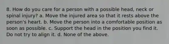 8. How do you care for a person with a possible head, neck or spinal injury? a. Move the injured area so that it rests above the person's heart. b. Move the person into a comfortable position as soon as possible. c. Support the head in the position you find it. Do not try to align it. d. None of the above.