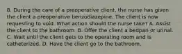 8. During the care of a preoperative client, the nurse has given the client a preoperative benzodiazepine. The client is now requesting to void. What action should the nurse take? A. Assist the client to the bathroom. B. Offer the client a bedpan or urinal. C. Wait until the client gets to the operating room and is catheterized. D. Have the client go to the bathroom.