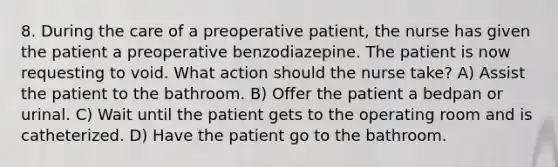 8. During the care of a preoperative patient, the nurse has given the patient a preoperative benzodiazepine. The patient is now requesting to void. What action should the nurse take? A) Assist the patient to the bathroom. B) Offer the patient a bedpan or urinal. C) Wait until the patient gets to the operating room and is catheterized. D) Have the patient go to the bathroom.