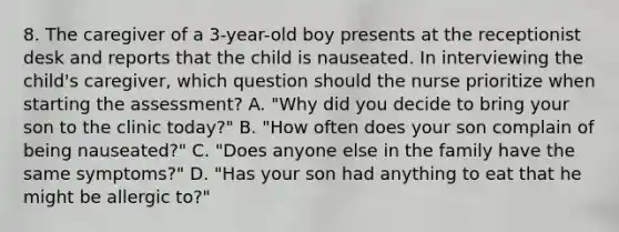 8. The caregiver of a 3-year-old boy presents at the receptionist desk and reports that the child is nauseated. In interviewing the child's caregiver, which question should the nurse prioritize when starting the assessment? A. "Why did you decide to bring your son to the clinic today?" B. "How often does your son complain of being nauseated?" C. "Does anyone else in the family have the same symptoms?" D. "Has your son had anything to eat that he might be allergic to?"