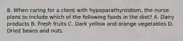 8. When caring for a client with hypoparathyroidism, the nurse plans to include which of the following foods in the diet? A. Dairy products B. Fresh fruits C. Dark yellow and orange vegetables D. Dried beans and nuts