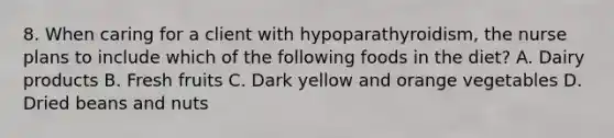 8. When caring for a client with hypoparathyroidism, the nurse plans to include which of the following foods in the diet? A. Dairy products B. Fresh fruits C. Dark yellow and orange vegetables D. Dried beans and nuts