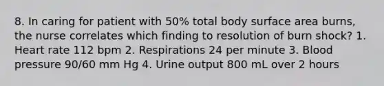 8. In caring for patient with 50% total body surface area burns, the nurse correlates which finding to resolution of burn shock? 1. Heart rate 112 bpm 2. Respirations 24 per minute 3. Blood pressure 90/60 mm Hg 4. Urine output 800 mL over 2 hours