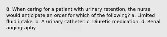 8. When caring for a patient with urinary retention, the nurse would anticipate an order for which of the following? a. Limited fluid intake. b. A urinary catheter. c. Diuretic medication. d. Renal angiography.