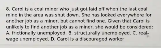 8. Carol is a coal miner who just got laid off when the last coal mine in the area was shut down. She has looked everywhere for another job as a miner, but cannot find one. Given that Carol is unlikely to find another job as a miner, she would be considered: A. frictionally unemployed. B. structurally unemployed. C. real-wage unemployed. D. Carol is a discouraged worker