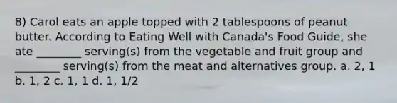 8) Carol eats an apple topped with 2 tablespoons of peanut butter. According to Eating Well with Canada's Food Guide, she ate ________ serving(s) from the vegetable and fruit group and ________ serving(s) from the meat and alternatives group. a. 2, 1 b. 1, 2 c. 1, 1 d. 1, 1/2