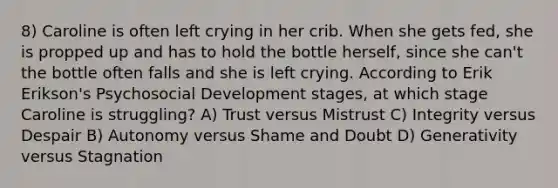 8) Caroline is often left crying in her crib. When she gets fed, she is propped up and has to hold the bottle herself, since she can't the bottle often falls and she is left crying. According to Erik Erikson's Psychosocial Development stages, at which stage Caroline is struggling? A) Trust versus Mistrust C) Integrity versus Despair B) Autonomy versus Shame and Doubt D) Generativity versus Stagnation