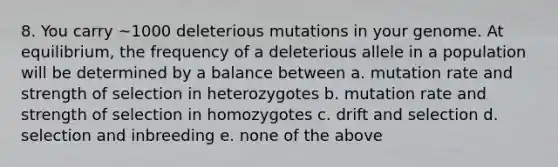 8. You carry ~1000 deleterious mutations in your genome. At equilibrium, the frequency of a deleterious allele in a population will be determined by a balance between a. mutation rate and strength of selection in heterozygotes b. mutation rate and strength of selection in homozygotes c. drift and selection d. selection and inbreeding e. none of the above