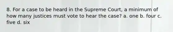 8. For a case to be heard in the Supreme Court, a minimum of how many justices must vote to hear the case? a. one b. four c. five d. six