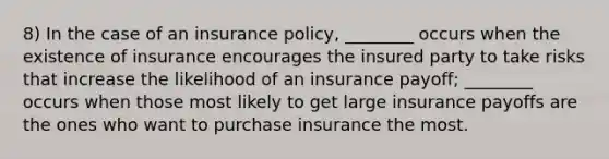 8) In the case of an insurance policy, ________ occurs when the existence of insurance encourages the insured party to take risks that increase the likelihood of an insurance payoff; ________ occurs when those most likely to get large insurance payoffs are the ones who want to purchase insurance the most.