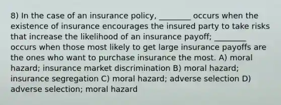 8) In the case of an insurance policy, ________ occurs when the existence of insurance encourages the insured party to take risks that increase the likelihood of an insurance payoff; ________ occurs when those most likely to get large insurance payoffs are the ones who want to purchase insurance the most. A) moral hazard; insurance market discrimination B) moral hazard; insurance segregation C) moral hazard; adverse selection D) adverse selection; moral hazard