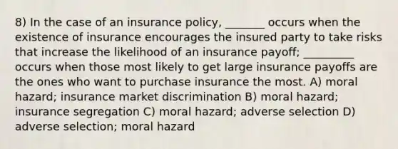 8) In the case of an insurance policy, _______ occurs when the existence of insurance encourages the insured party to take risks that increase the likelihood of an insurance payoff; _________ occurs when those most likely to get large insurance payoffs are the ones who want to purchase insurance the most. A) moral hazard; insurance market discrimination B) moral hazard; insurance segregation C) moral hazard; adverse selection D) adverse selection; moral hazard