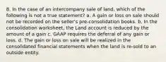 8. In the case of an intercompany sale of land, which of the following is not a true statement? a. A gain or loss on sale should not be recorded on the seller's pre-consolidation books. b. In the consolidation worksheet, the Land account is reduced by the amount of a gain c. GAAP requires the deferral of any gain or loss. d. The gain or loss on sale will be realized in the consolidated financial statements when the land is re-sold to an outside entity.