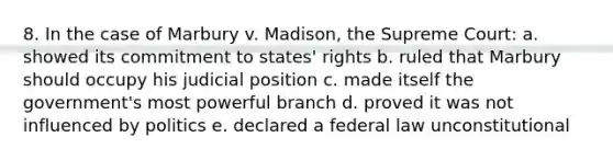 8. In the case of Marbury v. Madison, the Supreme Court: a. showed its commitment to states' rights b. ruled that Marbury should occupy his judicial position c. made itself the government's most powerful branch d. proved it was not influenced by politics e. declared a federal law unconstitutional